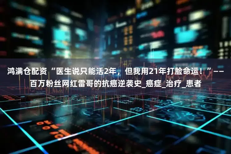 鸿满仓配资 “医生说只能活2年，但我用21年打脸命运！”——百万粉丝网红雷哥的抗癌逆袭史_癌症_治疗_患者