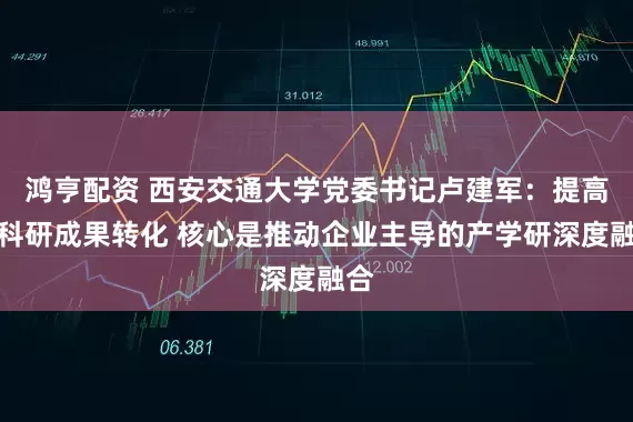 鸿亨配资 西安交通大学党委书记卢建军：提高校科研成果转化 核心是推动企业主导的产学研深度融合