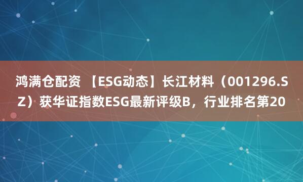 鸿满仓配资 【ESG动态】长江材料（001296.SZ）获华证指数ESG最新评级B，行业排名第20