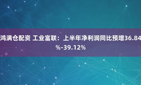 鸿满仓配资 工业富联：上半年净利润同比预增36.84%-39.12%