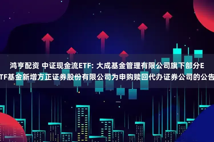 鸿亨配资 中证现金流ETF: 大成基金管理有限公司旗下部分ETF基金新增方正证券股份有限公司为申购赎回代办证券公司的公告