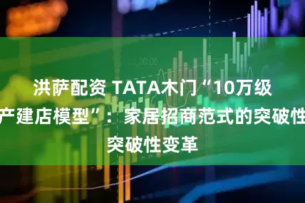 洪萨配资 TATA木门“10万级轻资产建店模型”：家居招商范式的突破性变革