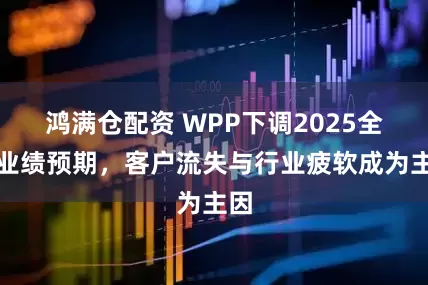 鸿满仓配资 WPP下调2025全年业绩预期，客户流失与行业疲软成为主因