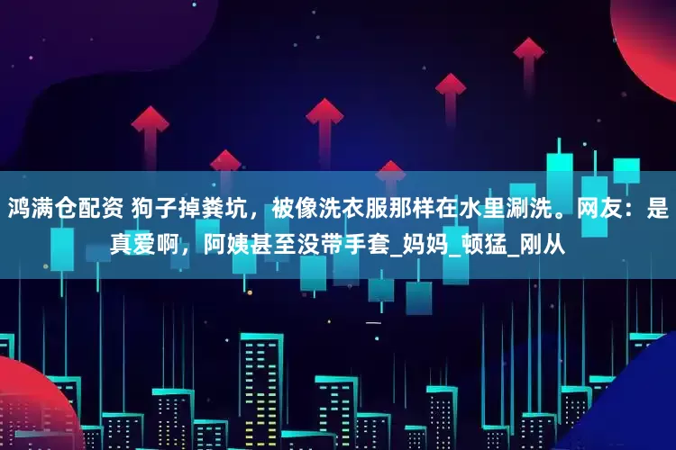 鸿满仓配资 狗子掉粪坑，被像洗衣服那样在水里涮洗。网友：是真爱啊，阿姨甚至没带手套_妈妈_顿猛_刚从