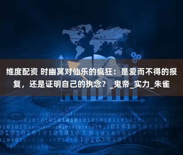 维度配资 时幽冥对仙乐的疯狂：是爱而不得的报复，还是证明自己的执念？_鬼帝_实力_朱雀