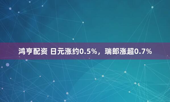 鸿亨配资 日元涨约0.5%，瑞郎涨超0.7%
