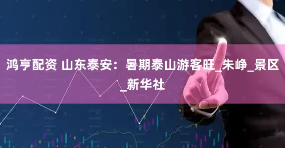 鸿亨配资 山东泰安：暑期泰山游客旺_朱峥_景区_新华社