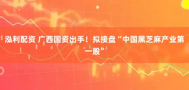 泓利配资 广西国资出手！拟接盘“中国黑芝麻产业第一股”