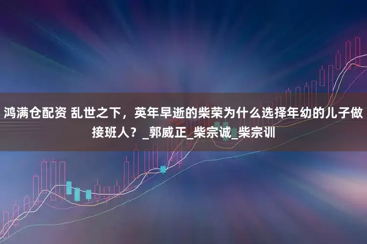 鸿满仓配资 乱世之下，英年早逝的柴荣为什么选择年幼的儿子做接班人？_郭威正_柴宗诚_柴宗训