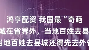 鸿亨配资 我国最“奇葩”的县，县城在省界外，当地百姓去县城还得先去外省