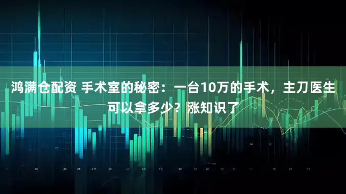 鸿满仓配资 手术室的秘密：一台10万的手术，主刀医生可以拿多少？涨知识了