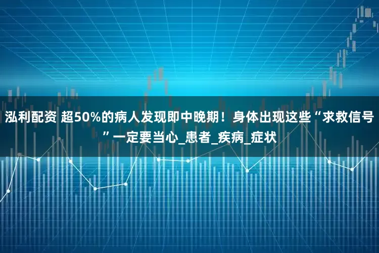 泓利配资 超50%的病人发现即中晚期！身体出现这些“求救信号”一定要当心_患者_疾病_症状