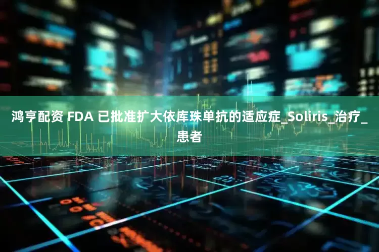 鸿亨配资 FDA 已批准扩大依库珠单抗的适应症_Soliris_治疗_患者