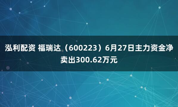 泓利配资 福瑞达（600223）6月27日主力资金净卖出300.62万元