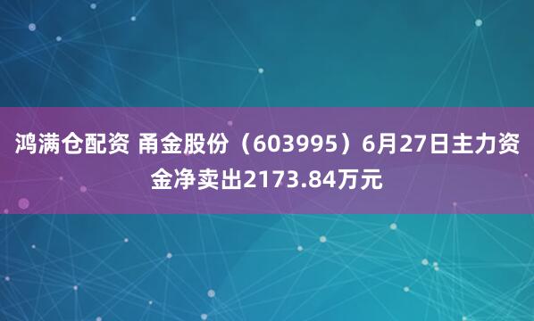 鸿满仓配资 甬金股份（603995）6月27日主力资金净卖出2173.84万元