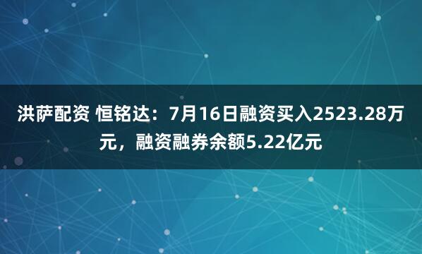 洪萨配资 恒铭达：7月16日融资买入2523.28万元，融资融券余额5.22亿元