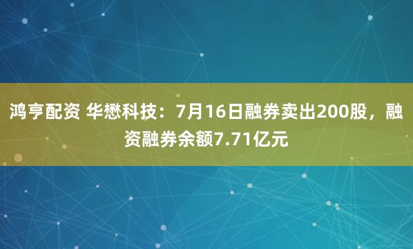 鸿亨配资 华懋科技：7月16日融券卖出200股，融资融券余额7.71亿元
