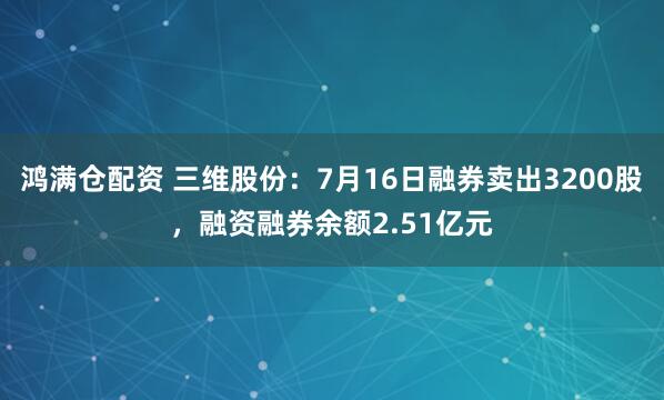鸿满仓配资 三维股份：7月16日融券卖出3200股，融资融券余额2.51亿元