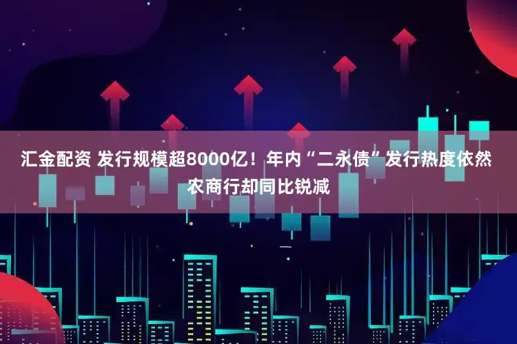 汇金配资 发行规模超8000亿！年内“二永债”发行热度依然 农商行却同比锐减