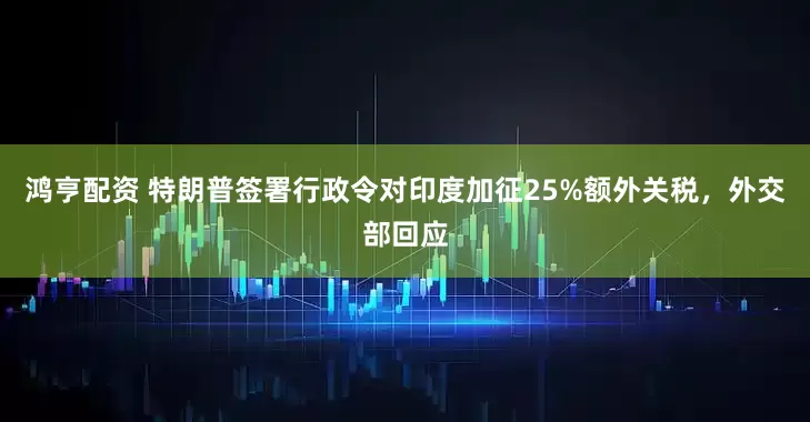 鸿亨配资 特朗普签署行政令对印度加征25%额外关税，外交部回应