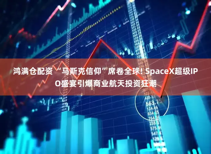 鸿满仓配资 “马斯克信仰”席卷全球! SpaceX超级IPO盛宴引爆商业航天投资狂潮