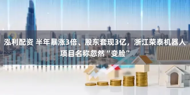 泓利配资 半年暴涨3倍、股东套现3亿，浙江荣泰机器人项目名称忽然“变脸”