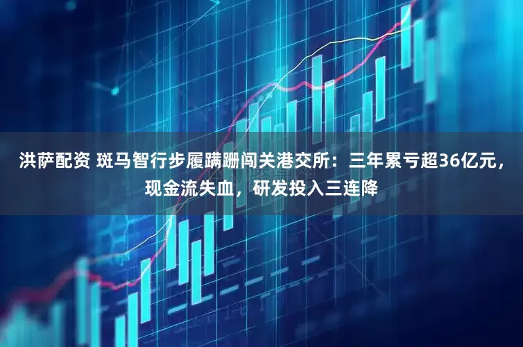 洪萨配资 斑马智行步履蹒跚闯关港交所：三年累亏超36亿元，现金流失血，研发投入三连降