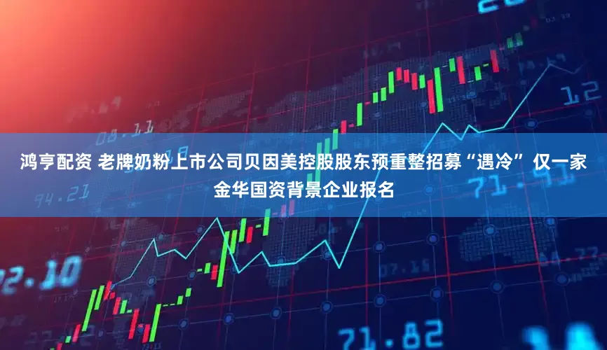 鸿亨配资 老牌奶粉上市公司贝因美控股股东预重整招募“遇冷” 仅一家金华国资背景企业报名