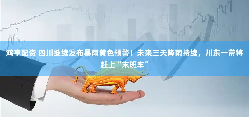 鸿亨配资 四川继续发布暴雨黄色预警！未来三天降雨持续，川东一带将赶上“末班车”